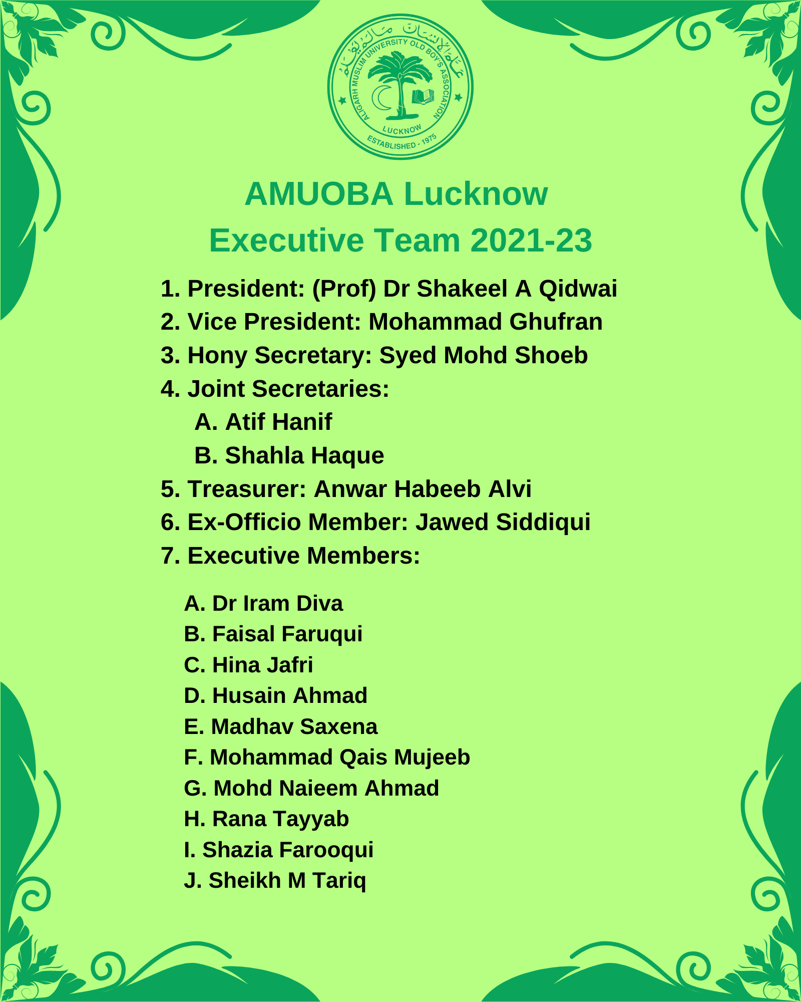 AMUOBA Lucknow Executive Team 2021-23 1. President: (Prof) Dr Shakeel A Qidwai 2. Vice President: Mohammad Ghufran 3. Hony Secretary: Syed Mohd Shoeb 4. Joint Secretaries: A. Atif Hanif B. Shahla Haque 5. Treasurer: Anwar Habeeb Alvi 6. Ex-Officio Member: Jawed Siddiqui 7. Executive Members: A. Dr Iram Diva B. Faisal Faruqui C. Hina Jafri D. Husain Ahmad E. Madhav Saxena F. Mohammad Qais Mujeeb G. Mohd Naieem Ahmad H. Rana Tayyab I. Shazia Farooqui J. Sheikh M Tariq